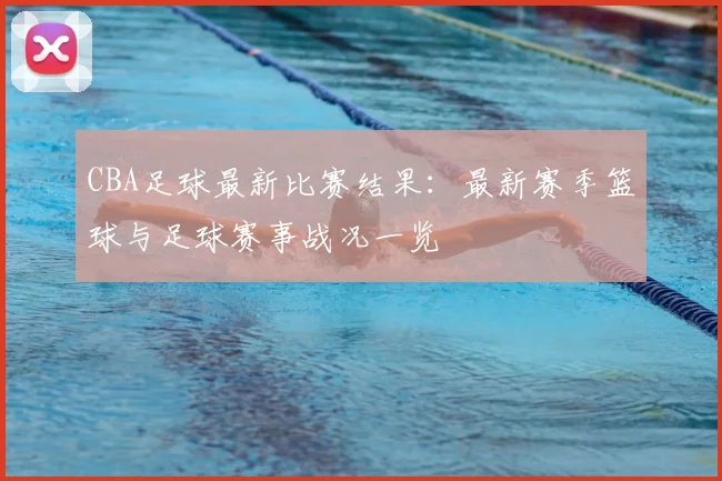 CBA足球最新比赛结果：最新赛季篮球与足球赛事战况一览